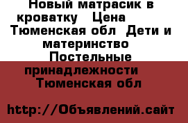 Новый матрасик в кроватку › Цена ­ 800 - Тюменская обл. Дети и материнство » Постельные принадлежности   . Тюменская обл.